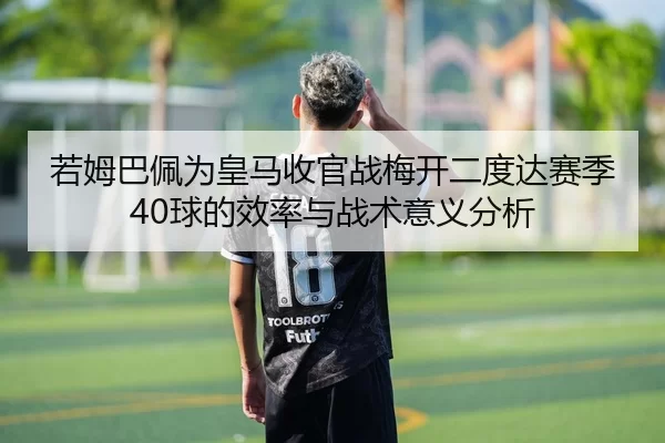 若姆巴佩为皇马收官战梅开二度达赛季40球的效率与战术意义分析